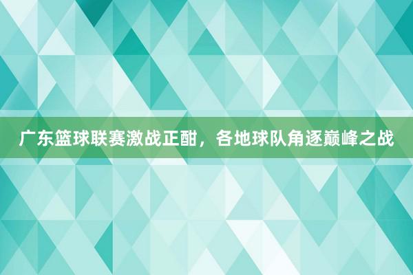 广东篮球联赛激战正酣，各地球队角逐巅峰之战